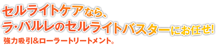 セルライトケアなら、
ラ・パルレのセルライトバスターにお任せ!
強力吸引&ローラートリートメント。