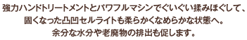 強力ハンドトリートメントとパワフルマシンでぐいぐい揉みほぐして、
固くなった凸凹セルライトも柔らかくなめらかな状態へ。
余分な水分や老廃物の排出も促します。