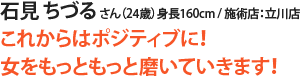 石見 ちづる さん(24歳)身長160cm / 施術店:立川店
これからはポジティブに!
女をもっともっと磨いていきます!