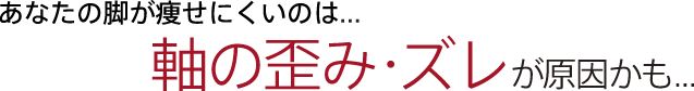あなたの脚が痩せにくいのは...
軸の歪み・ズレが原因かも...