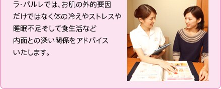 ラ・パルレでは、お肌の外的要因だけではなく体の冷えやストレスや睡眠不足そして食生活など内面との深い関係をアドバイスいたします。