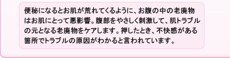 便秘になるとお肌が荒れてくるように、お腹の中の老廃物はお肌にとって悪影響。腹部をやさしく刺激して、肌トラブルの元となる老廃物をケアします。押したとき、不快感がある箇所でトラブルの原因がわかると言われています。