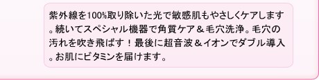 紫外線を100%取り除いた光で敏感肌もやさしくケアします。続いてスペシャル機器で角質ケア&毛穴洗浄。毛穴の汚れを吹き飛ばす!最後に超音波&イオンでダブル導入。お肌にビタミンを届けます。