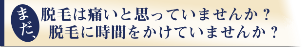 まだ、脱毛は痛いと思っていませんか?
脱毛に時間をかけていませんか?