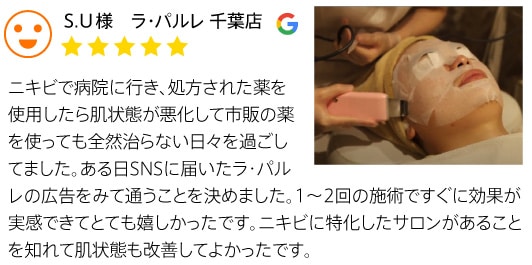 クチコミ1 S.U様 ラ・パルレ 千葉店 ニキビで病院に行き、処方された薬を使用したら肌状態が悪化して市販の薬を使っても全然治らない日々を過ごしました。ある日SNSに届いたラ・パルレの広告を見て通うことに決めました。1～2回の施術ですぐに効果が実感できてとても嬉しかったです。ニキビに特化したサロンがあることを知れて肌状態も改善してよかったです。