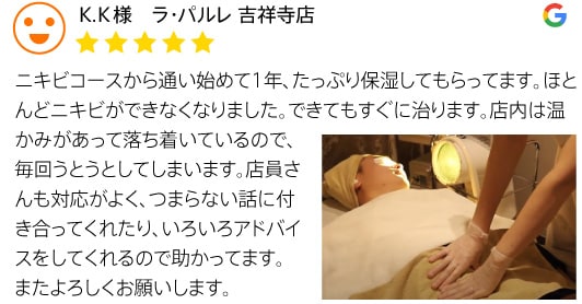 クチコミ3 K.K様 ラ・パルレ 吉祥寺店 ニキビコースから通い始めて1年、たっぷり保湿してもらってます。ほとんどニキビができなくなりました。できてもすぐに治ります。店内は温かみがあって落ち着いているので、毎回うとうとしてしまいます。店員さんも対応がよく、つまらない話に付き合ってくれたり、いろいろアドバイスをしてくれるので助かってます。またよろしくお願いします。