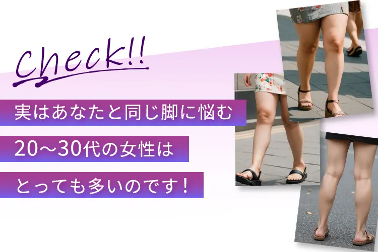 Check！！ 実はあなたと同じ脚に悩む20~30代の女性はとっても多いのです！