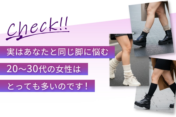 Check！！ 実はあなたと同じ脚に悩む20~30代の女性はとっても多いのです！