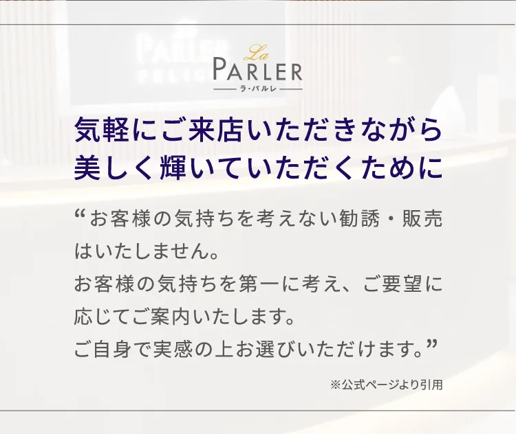 気軽にご来店いただきながら美しく輝いていただくために「お客様の気持ちを考えない勧誘・販売はいたしません。
お客様の気持ちを第一に考え、ご要望に応じてご案内いたします。ご自身で実感の上お選びいただけます。」