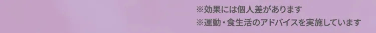 ※効果には個人差があります。 ※運動・食生活のアドバイスを実施しています。