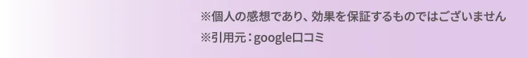 ※個人の感想であり、効果を約束するものではございません。 ※引用元：google口コミ