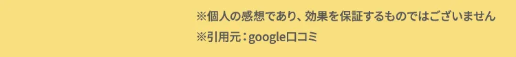 ※個人の感想であり、効果を約束するものではございません。 ※引用元：google口コミ