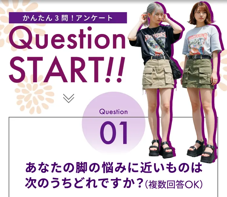 かんたん3問！アンケート Question START！！ Question01 あなたの脚の悩みに近いものはどれですか？（複数回答OK）