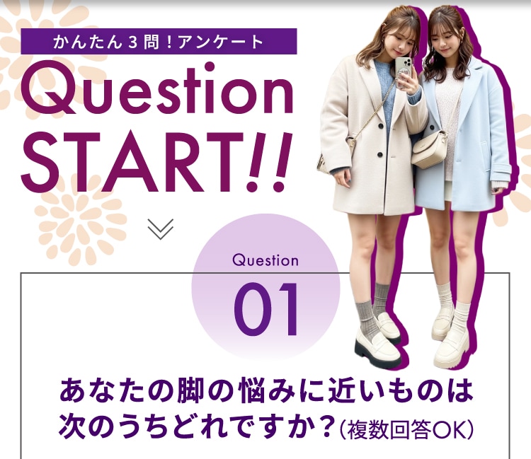 かんたん3問！アンケート Question START！！ Question01 あなたの脚の悩みに近いものはどれですか？（複数回答OK）