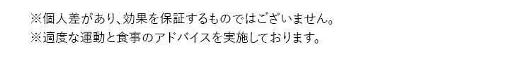 ※個人差があり、効果を保証するものではございません。 ※適度な運動と食事のアドバイスを実施しております。