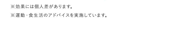 ※効果には個人差があります。 ※運動・食生活のアドバイスを実施しています。
