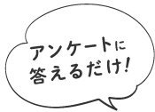 アンケートに答えるだけ！