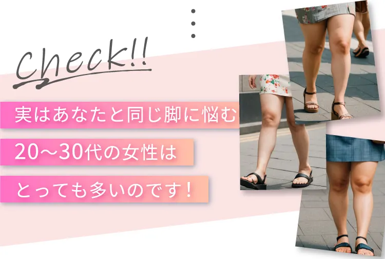 Check！！ 実はあなたと同じ脚に悩む20~30代の女性はとっても多いのです！