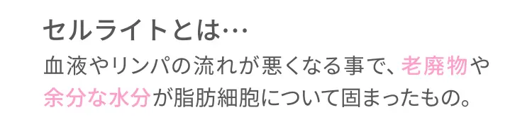 セルライトとは→血液やリンパの流れが悪くなる事で、老廃物や余分な水分が脂肪細胞について固まったもの。