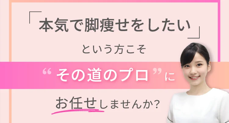 「本気で脚痩せをしたい」という方こそ「その道のプロ」にお任せしませんか？