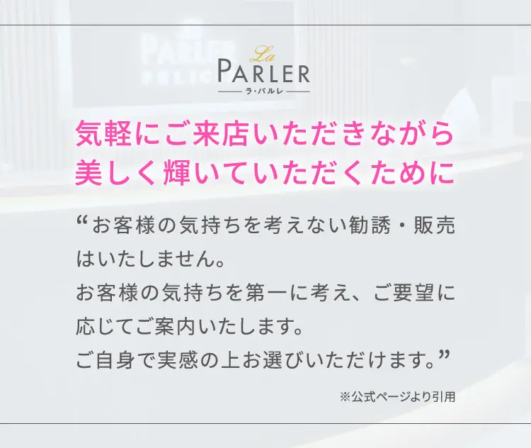 気軽にご来店いただきながら美しく輝いていただくために「お客様の気持ちを考えない勧誘・販売はいたしません。
お客様の気持ちを第一に考え、ご要望に応じてご案内いたします。ご自身で実感の上お選びいただけます。」