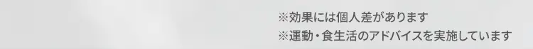 ※効果には個人差があります。 ※運動・食生活のアドバイスを実施しています。