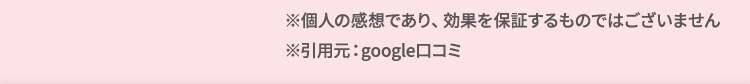 ※個人の感想であり、効果を約束するものではございません。 ※引用元：google口コミ