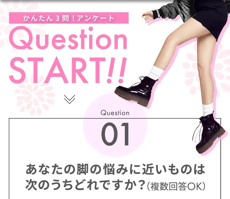 かんたん3問！アンケート Question START！！ Question01 あなたの脚の悩みに近いものはどれですか？（複数回答OK）