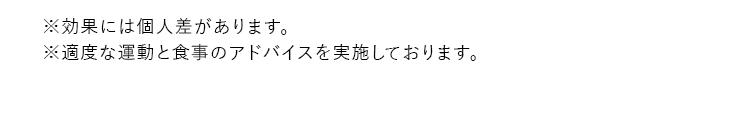 ※効果には個人差があります。 ※適度な運動と食事のアドバイスを実施しております。