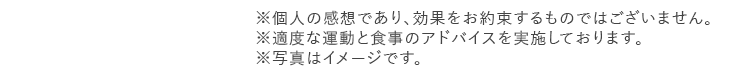 ※個人の感想であり、効果をお約束するものではございません。 ※適度な運動と食事のアドバイスを実施しております。 ※写真はイメージです。