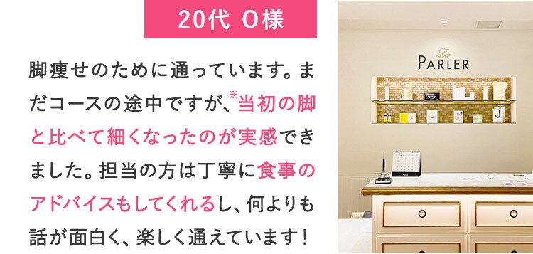 20代O様 脚痩せのために通っています。まだコースの途中ですが、※当初の脚と比べて細くなったのが実感できました。担当の方は丁寧に食事のアドバイスもしてくれるし、何よりも話が面白く、楽しく通えています！