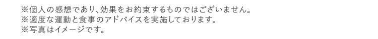 ※個人の感想であり、効果をお約束するものではございません。 ※適度な運動と食事のアドバイスを実施しております。 ※写真はイメージです。