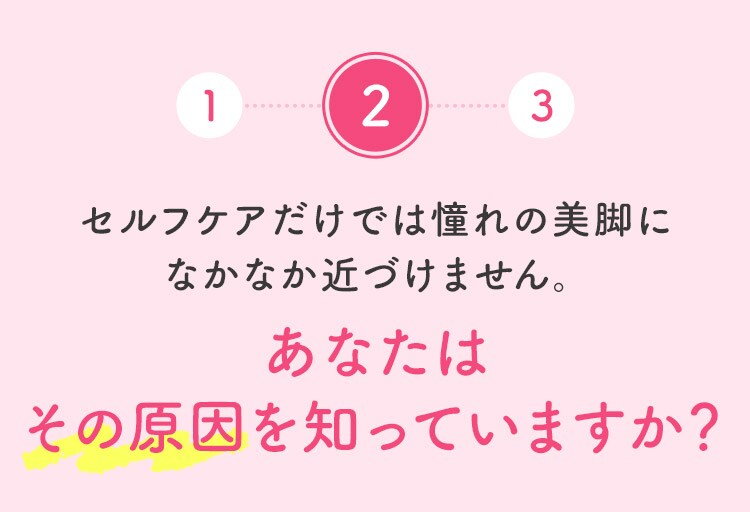 2 セルフケアだけでは憧れの美脚になかなか近づけません。 あなたはその原因を知っていますか？