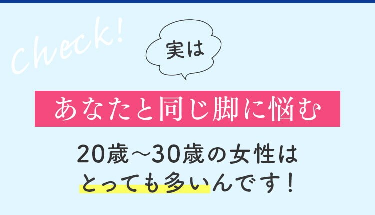 check！ 実は あなたと同じ脚に悩む 20歳～30歳の女性はとっても多いんです！
