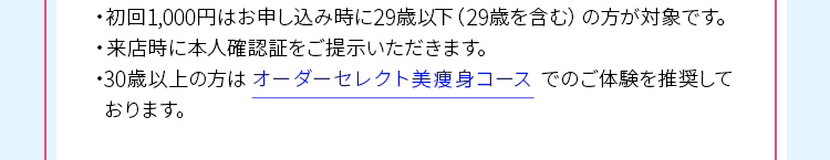 ・初回1,000円はお申し込み時に29歳以下(29歳を含む)の方が対象です。 ・来店時に本人確認証をご提示いただきます。 ・30歳以上の方は、オーダーセレクト美痩身コースでのご体験を推奨しております。