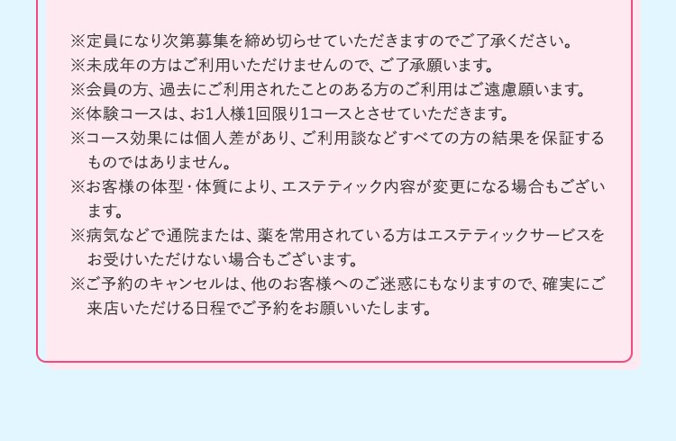 ※定員になり次第募集を締め切らせていただきますのでご了承ください。 ※未成年の方はご利用いただけませんので、ご了承願います。 ※会員の方、過去にご利用されたことのある方のご利用はご遠慮願います。 ※体験コースは、お1人様1回限り1コースとさせていただきます。 ※コース効果には個人差があり、ご利用談などすべての方の結果を保証するものではありません。 ※お客様の体型・体質により、エステティック内容が変更になる場合もございます。 ※病気などで通院または、薬を常用されている方はエステティックサービスをお受けいただけない場合もございます。 ※ご予約のキャンセルは、他のお客様へのご迷惑にもなりますので、確実にご来店いただける日程でご予約をお願いいたします。