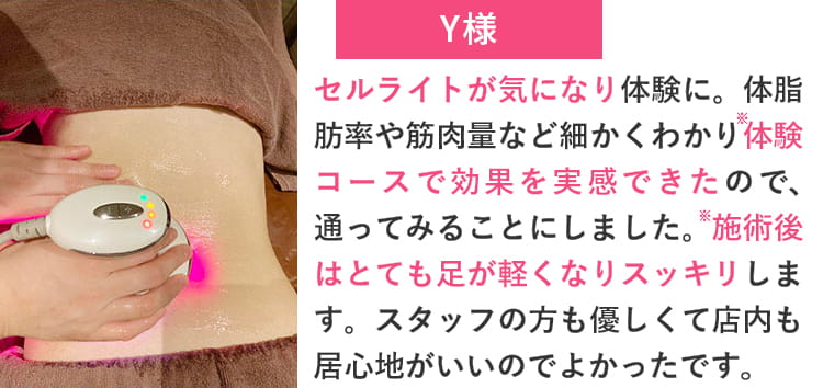 Y様 セルライトが気になり体験に。体脂肪率や筋肉量など細かくわかり体験コースで効果を実感できたので、通ってみることにしました。施術後はとても足が軽くなりスッキリします。スタッフの方も優しくて店内も居心地がいいのでよかったです。