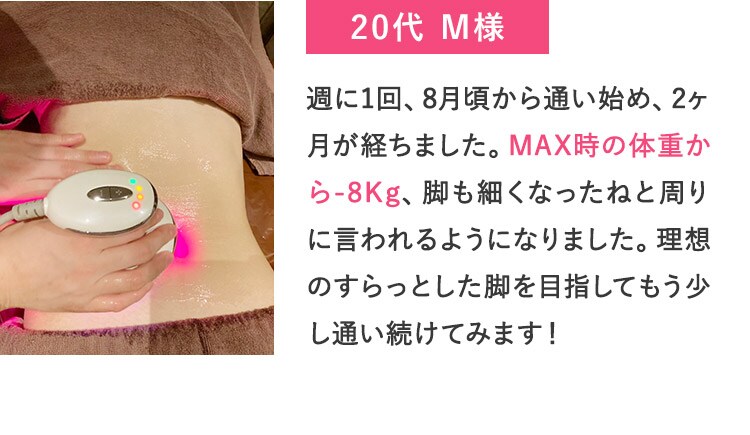20代M様 週に1回、8月頃から通い始め、2ヶ月が経ちました。MAX時の体重から-8Kg、脚も細くなったねと周りに言われるようになりました。理想のすらっとした脚を目指してもう少し通い続けてみます！ 