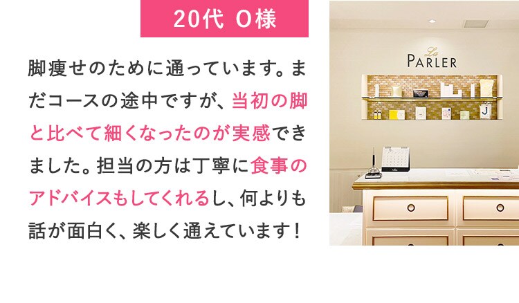 20代O様 脚痩せのために通っています。まだコースの途中ですが、当初の脚と比べて細くなったのが実感できました。担当の方は丁寧に食事のアドバイスもしてくれるし、何よりも話が面白く、楽しく通えています！