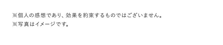 ※個人の感想であり、効果を約束するものではございません。 ※写真はイメージです
