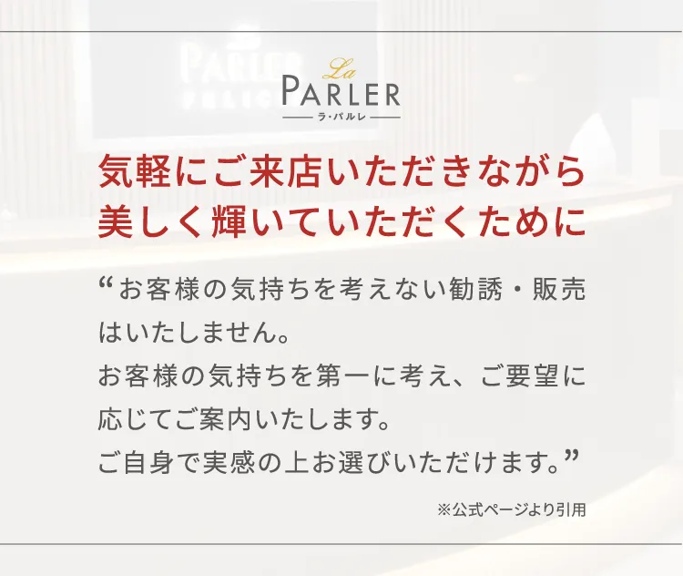 気軽にご来店いただきながら美しく輝いていただくために、お客様の気持ちを考えない勧誘・販売はいたしません。お客様の気持ちを第一に考え、ご要望に応じてご案内いたします。ご自身で実感の上お選びいただけます。※公式ページより引用