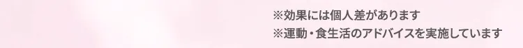 ※効果には個人差があります。 ※運動・食生活のアドバイスを実施しています。