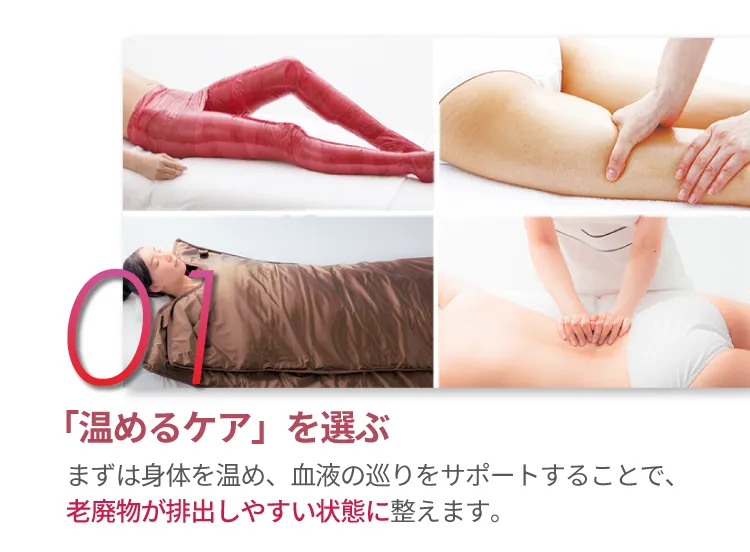 01 「温めるケア」を選ぶますは身体を温め、血液の巡りをサポートすることで老廃物が排出しやすい状態に整えます。