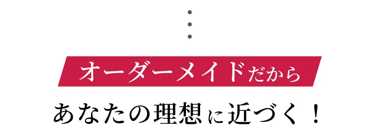 オーダーメイドだから あなたの理想に近づく！