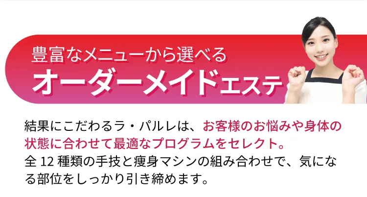 豊富なメニューから選べるオーダーメイドエステ 結果にこだわるラ・パルレは、お客様のお悩みや身体の状態に合わせて最適なプログラムをセレクト。全12種類の手技と痩身マシンの組み合わせで、気になる部位をしっかり引き締めます。