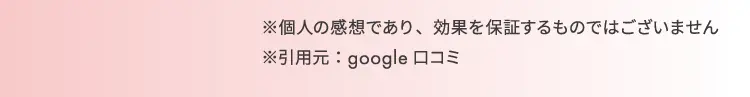 ※個人の感想であり、効果を約束するものではございません。 ※引用元：google口コミ