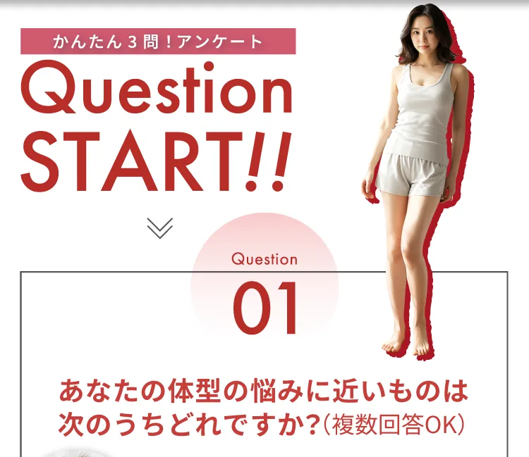 かんたん3問！アンケート Question START！！ Question01 あなたの体型の悩みに近いものはどれですか？（複数回答OK）