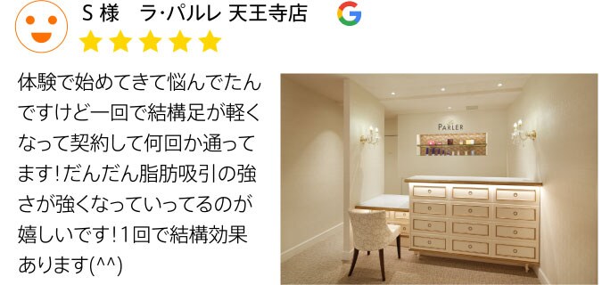 Google口コミ S様 ラ・パルレ 天王寺店 体験で始めてきて悩んでたんですけど一回で結構足が軽くなって契約して何回か通ってます！だんだん脂肪吸引の強さが強くなっているのが嬉しいです！1回で結構効果があります！
