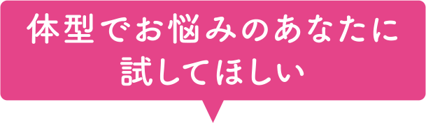 体型でお悩みのあなたに試してほしい