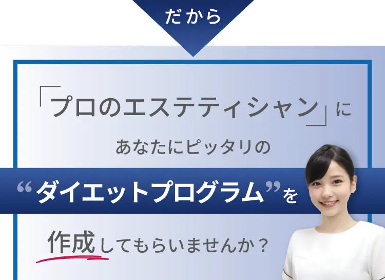 だから「プロのエステティシャン」にあなたにピッタリのダイエットプログラムを作成してもらいませんか？